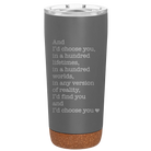 Laser etched storm gray 20 oz vacuum insulated tumbler with 'And Id Choose You' design