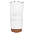 Laser etched white 20 oz vacuum insulated tumbler with 'I Met You I Liked You I Love You Im Keeping You' design
