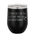 Laser etched black 12 oz vacuum insulated wine cup with 'It Turns Out I Like You A Lot More Than I Had Originally Planned' design