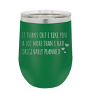 Laser etched green 12 oz vacuum insulated wine cup with 'It Turns Out I Like You A Lot More Than I Had Originally Planned' design