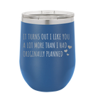 Laser etched royal blue 12 oz vacuum insulated wine cup with 'It Turns Out I Like You A Lot More Than I Had Originally Planned' design