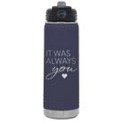 Laser etched navy 20 oz vacuum insulated water bottle with 'It Was Always You' design