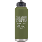 Laser etched olive green 32 oz vacuum insulated water bottle with 'Thank you for Pretending to Love Me More Than Football' design