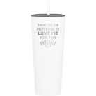 Laser etched white 20 oz vacuum insulated tumbler with 'Thank you for Pretending to Love Me More Than Football' design